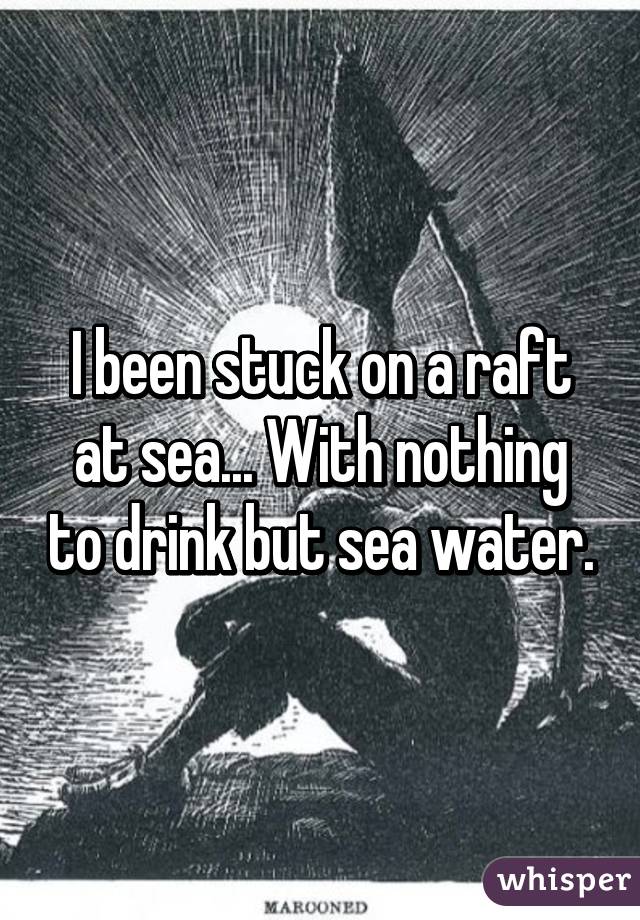 I been stuck on a raft at sea... With nothing to drink but sea water.