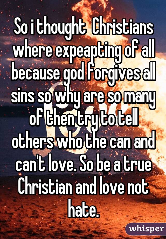 So i thought  Christians where expeapting of all because god forgives all sins so why are so many of then try to tell others who the can and can't love. So be a true Christian and love not hate.