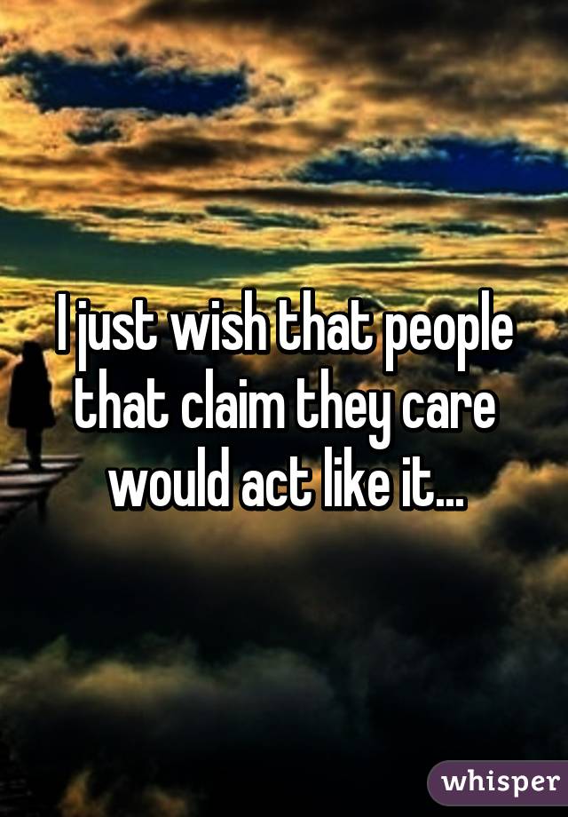 I just wish that people that claim they care would act like it...