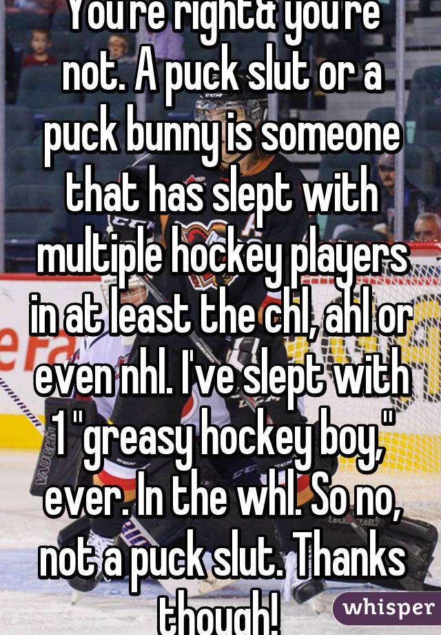 You're right& you're not. A puck slut or a puck bunny is someone that has slept with multiple hockey players in at least the chl, ahl or even nhl. I've slept with 1 "greasy hockey boy," ever. In the whl. So no, not a puck slut. Thanks though! 