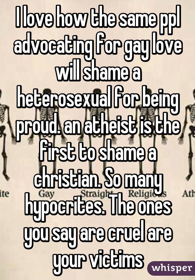 I love how the same ppl advocating for gay love will shame a heterosexual for being proud. an atheist is the first to shame a christian. So many hypocrites. The ones you say are cruel are your victims