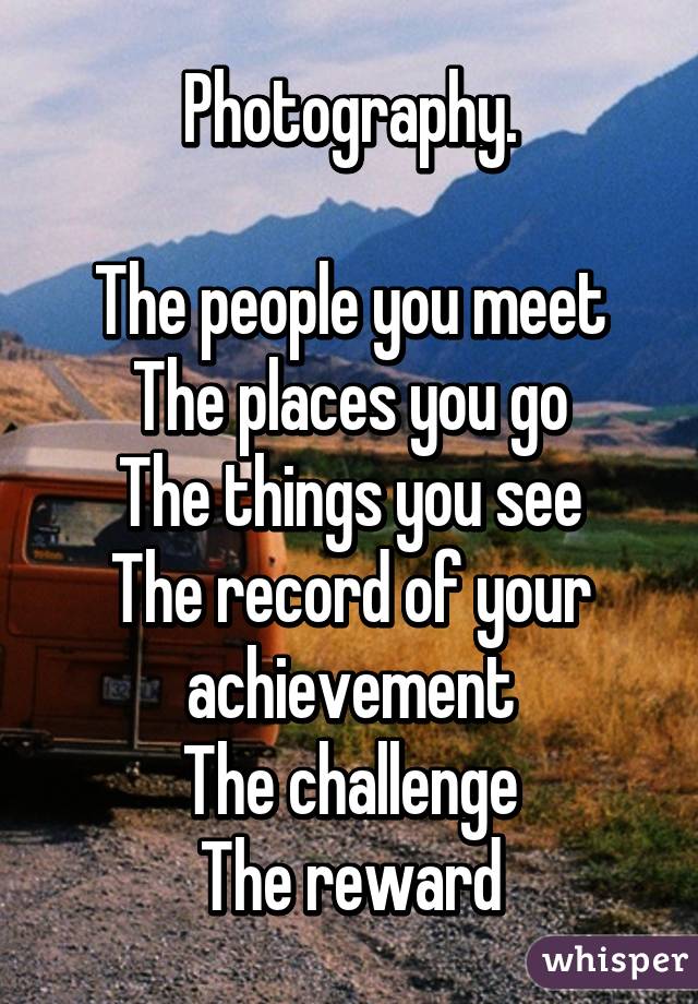 Photography.

The people you meet
The places you go
The things you see
The record of your achievement
The challenge
The reward