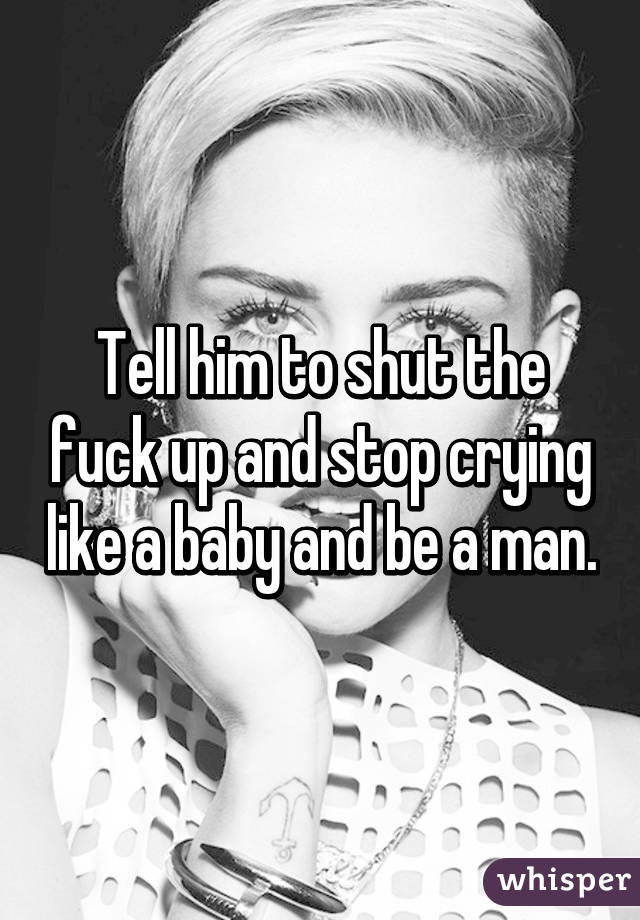 Tell him to shut the fuck up and stop crying like a baby and be a man.