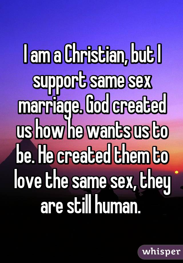 I am a Christian, but I support same sex marriage. God created us how he wants us to be. He created them to love the same sex, they are still human. 