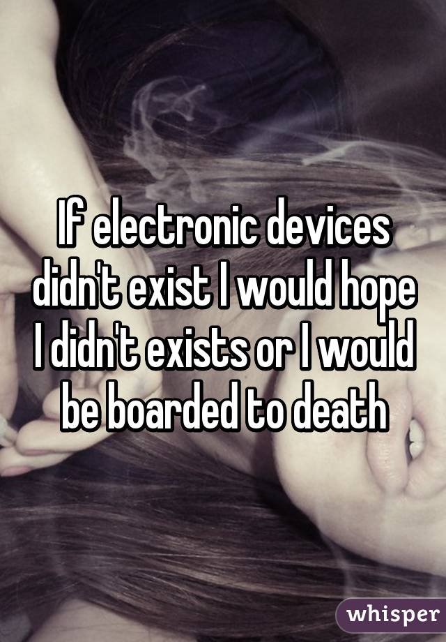 If electronic devices didn't exist I would hope I didn't exists or I would be boarded to death