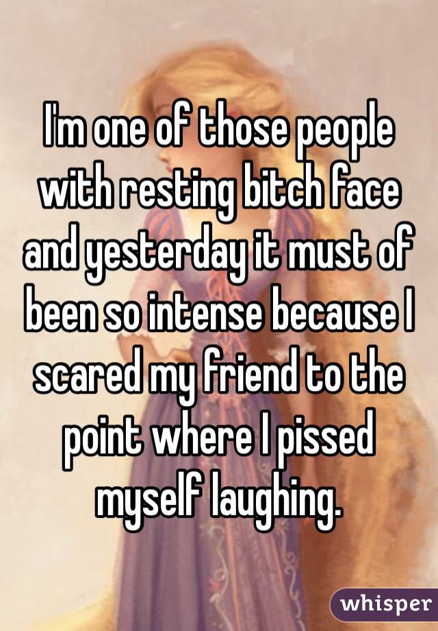 I'm one of those people with resting bitch face and yesterday it must of been so intense because I scared my friend to the point where I pissed myself laughing.