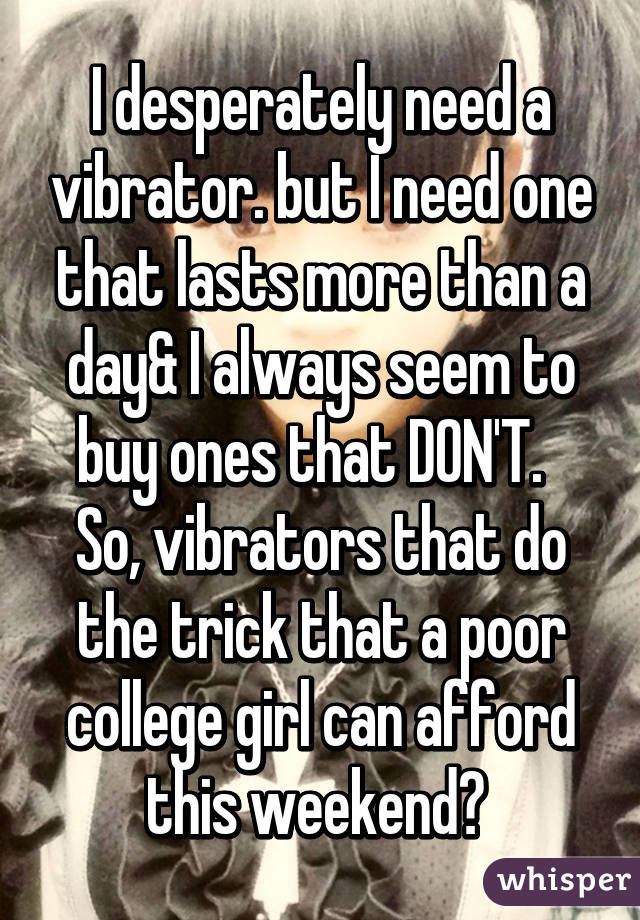 I desperately need a vibrator. but I need one that lasts more than a day& I always seem to buy ones that DON'T.  
So, vibrators that do the trick that a poor college girl can afford this weekend? 