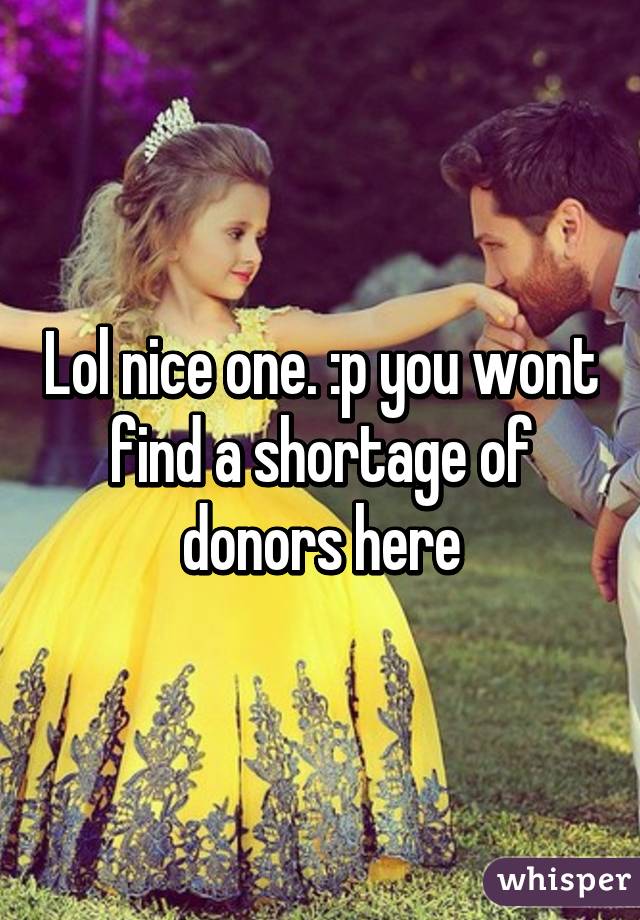 Lol nice one. :p you wont find a shortage of donors here