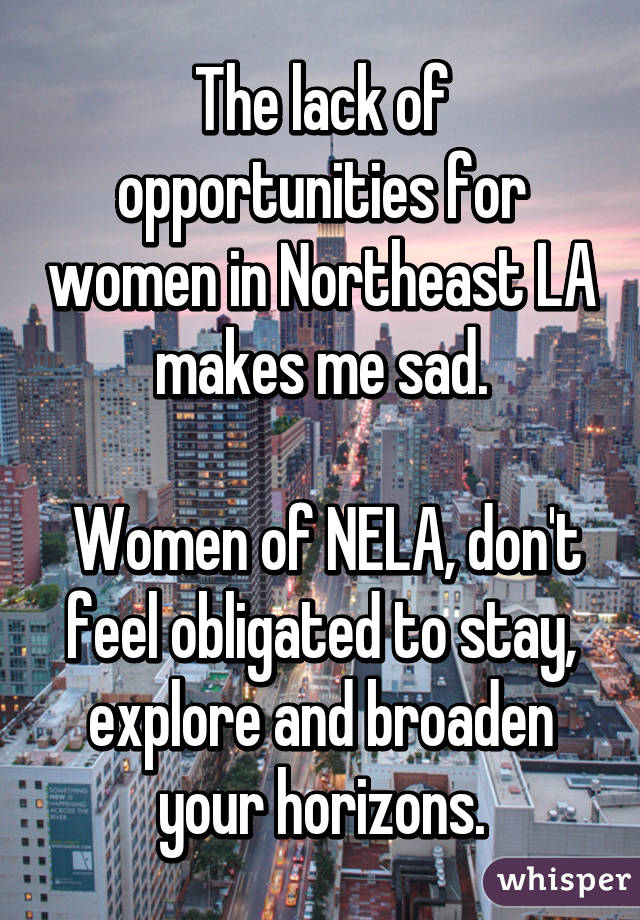 The lack of opportunities for women in Northeast LA makes me sad.

 Women of NELA, don't feel obligated to stay, explore and broaden your horizons.