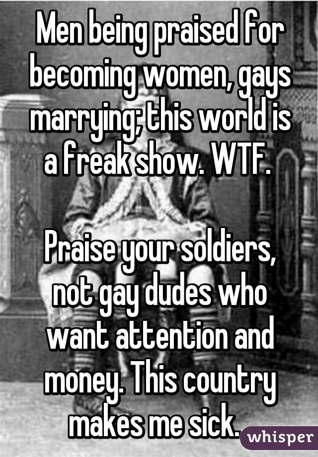 Men being praised for becoming women, gays marrying; this world is a freak show. WTF. 

Praise your soldiers, not gay dudes who want attention and money. This country makes me sick.  