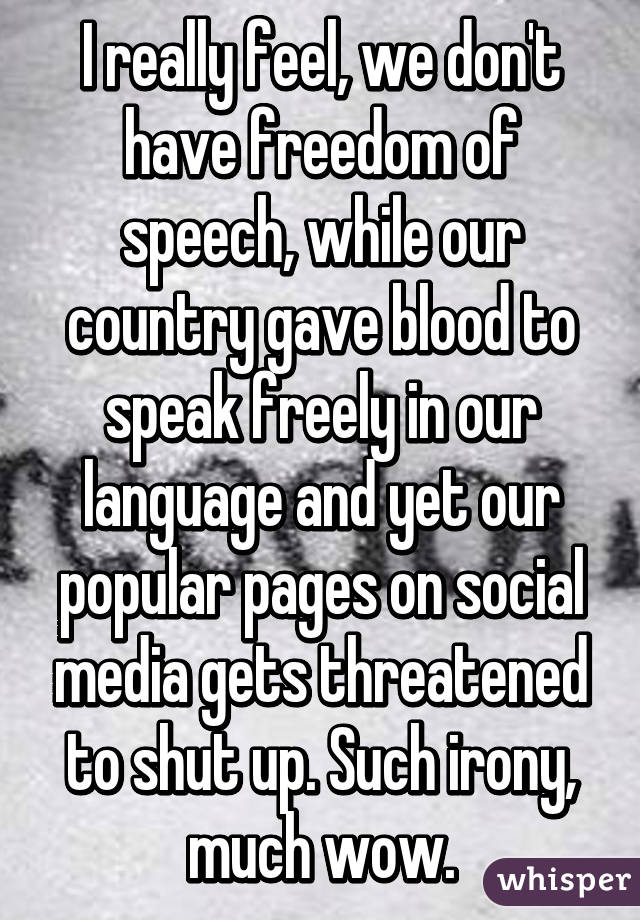 I really feel, we don't have freedom of speech, while our country gave blood to speak freely in our language and yet our popular pages on social media gets threatened to shut up. Such irony, much wow.