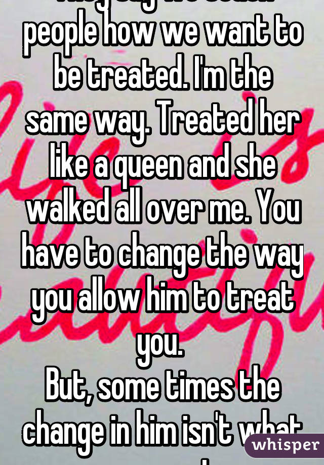 They say we teach people how we want to be treated. I'm the same way. Treated her like a queen and she walked all over me. You have to change the way you allow him to treat you. 
But, some times the change in him isn't what you want 