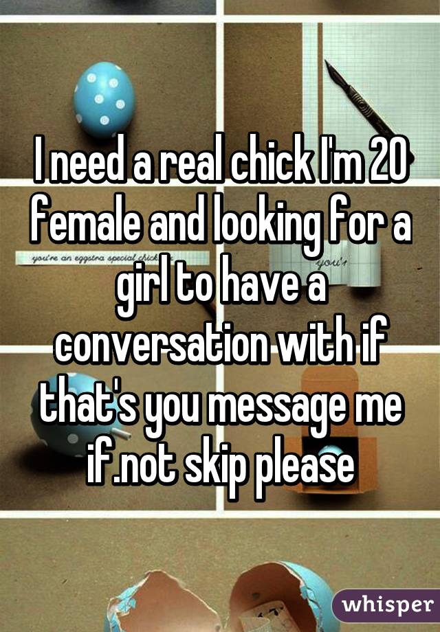 I need a real chick I'm 20 female and looking for a girl to have a conversation with if that's you message me if.not skip please