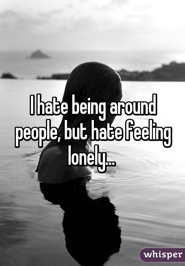 I hate being around people, but hate feeling lonely... 