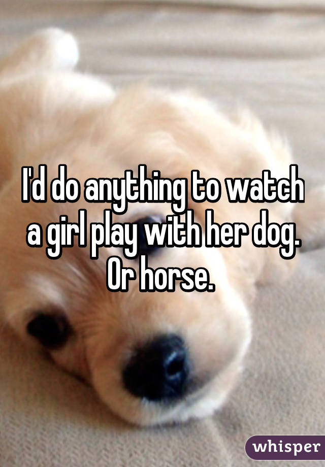 I'd do anything to watch a girl play with her dog. Or horse. 