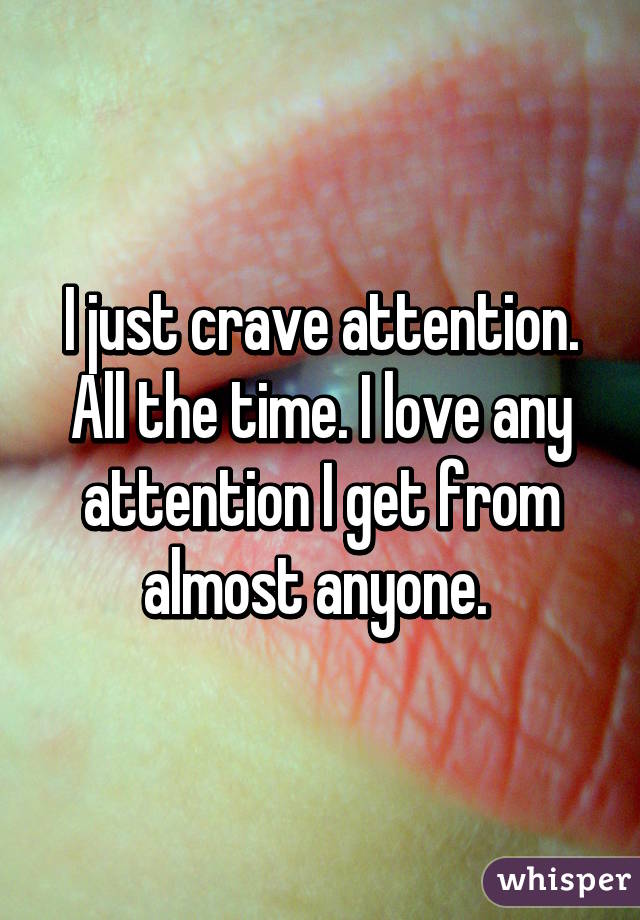 I just crave attention. All the time. I love any attention I get from almost anyone. 