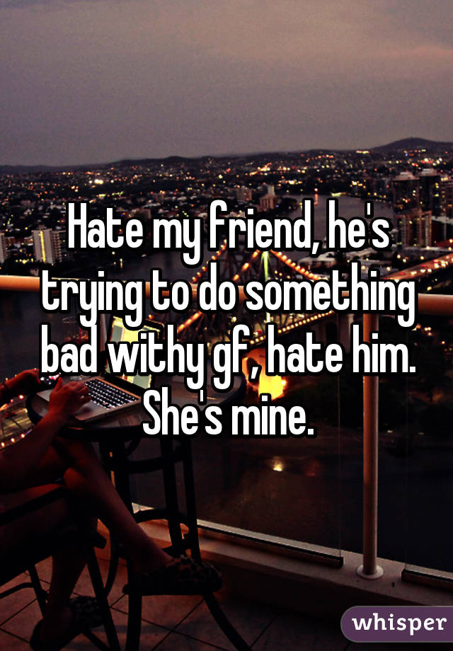 Hate my friend, he's trying to do something bad withy gf, hate him. She's mine.