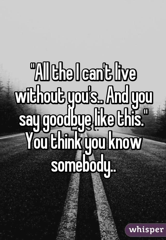 "All the I can't live without you's.. And you say goodbye like this."
You think you know somebody..