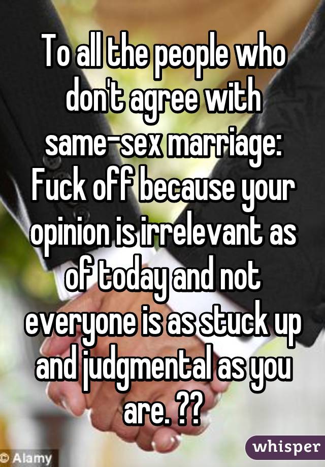 To all the people who don't agree with same-sex marriage: Fuck off because your opinion is irrelevant as of today and not everyone is as stuck up and judgmental as you are. ☺️