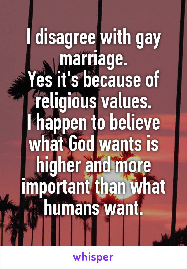 I disagree with gay marriage.
Yes it's because of religious values.
I happen to believe what God wants is higher and more important than what humans want.

