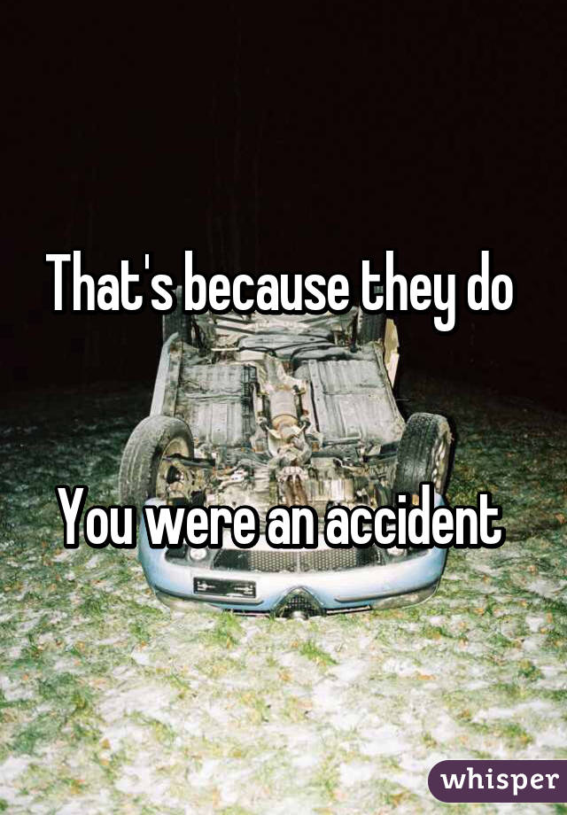 That's because they do 


You were an accident 