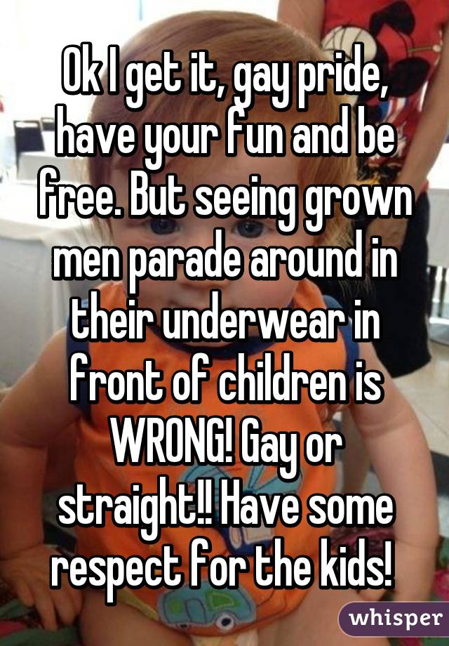 Ok I get it, gay pride, have your fun and be free. But seeing grown men parade around in their underwear in front of children is WRONG! Gay or straight!! Have some respect for the kids! 