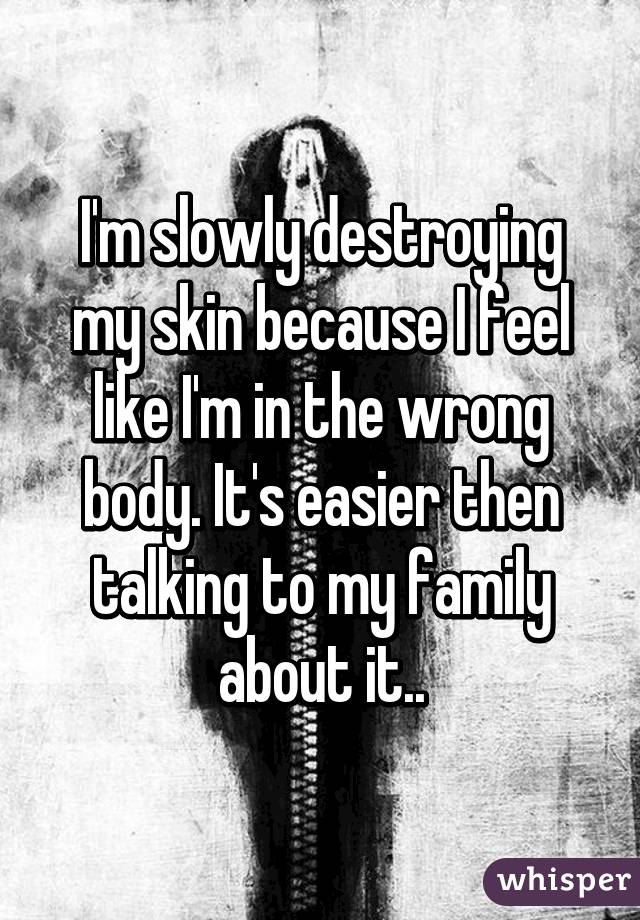 I'm slowly destroying my skin because I feel like I'm in the wrong body. It's easier then talking to my family about it..