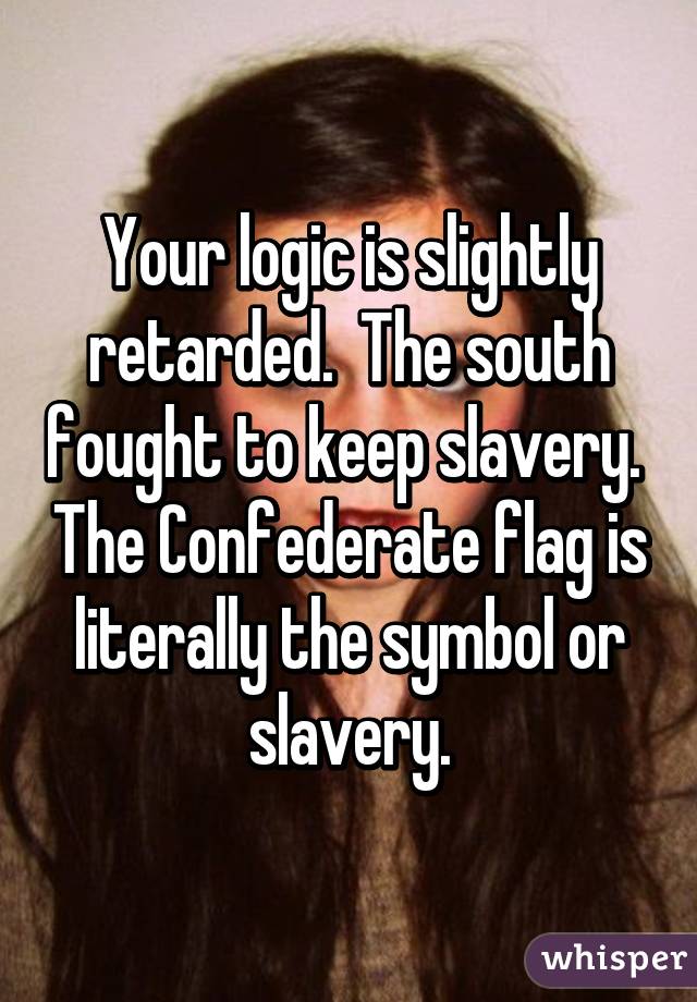 Your logic is slightly retarded.  The south fought to keep slavery.  The Confederate flag is literally the symbol or slavery.