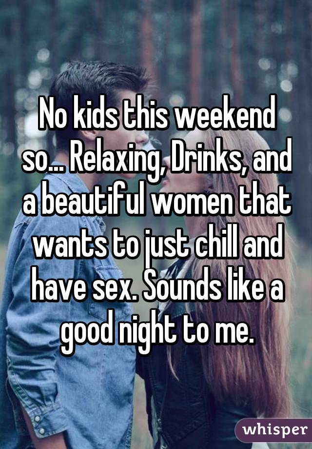 No kids this weekend so... Relaxing, Drinks, and a beautiful women that wants to just chill and have sex. Sounds like a good night to me.