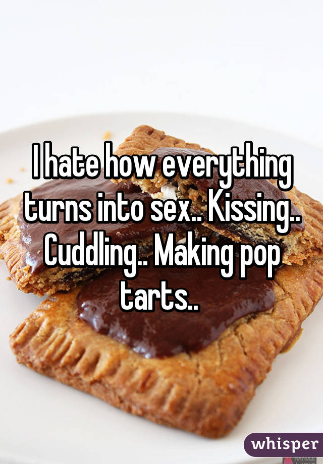 I hate how everything turns into sex.. Kissing.. Cuddling.. Making pop tarts.. 