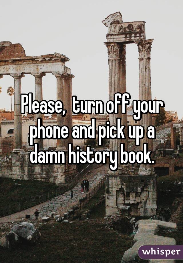 Please,  turn off your phone and pick up a damn history book.