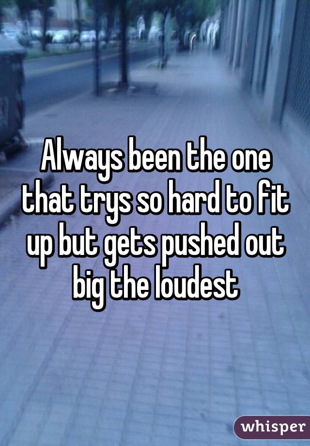 Always been the one that trys so hard to fit up but gets pushed out big the loudest