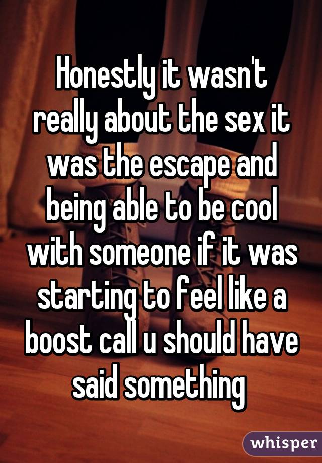 Honestly it wasn't really about the sex it was the escape and being able to be cool with someone if it was starting to feel like a boost call u should have said something 