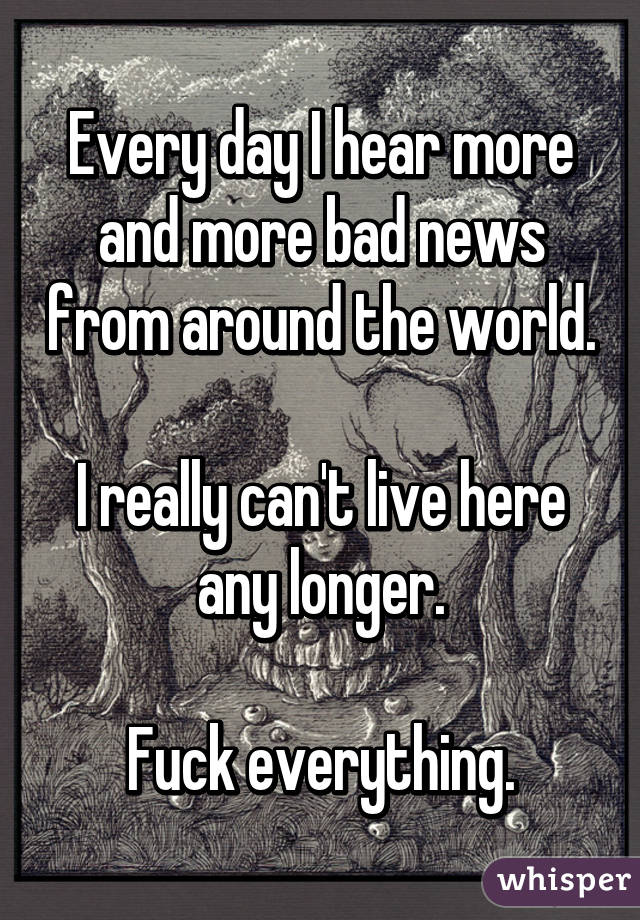 Every day I hear more and more bad news from around the world.

I really can't live here any longer.

Fuck everything.