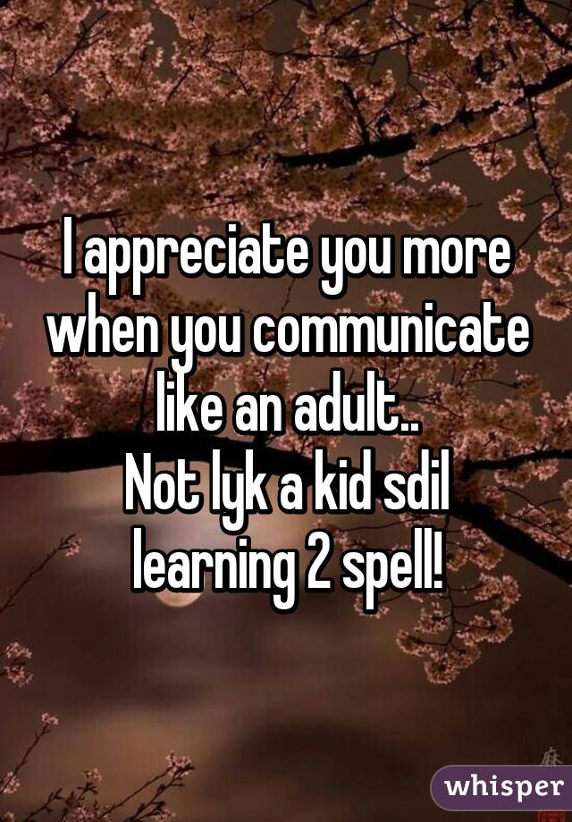 I appreciate you more when you communicate like an adult..
Not lyk a kid sdil learning 2 spell!