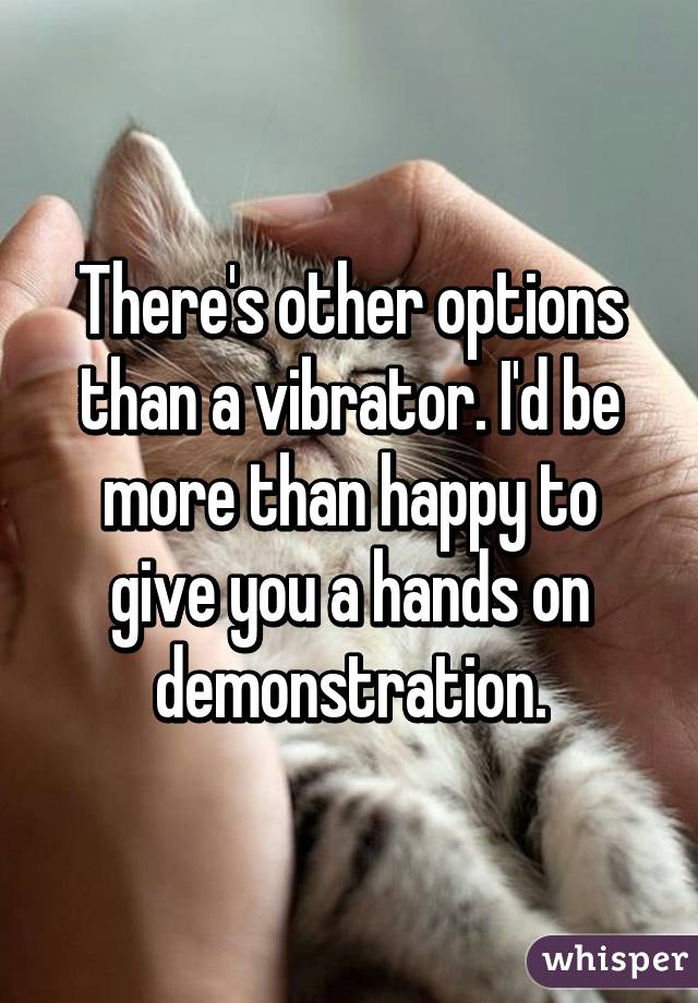 There's other options than a vibrator. I'd be more than happy to give you a hands on demonstration.