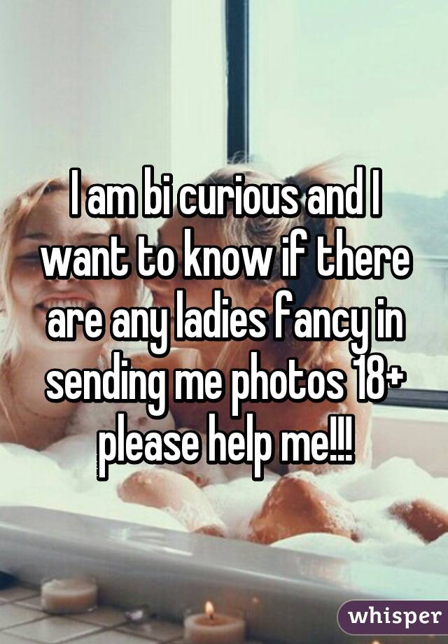 I am bi curious and I want to know if there are any ladies fancy in sending me photos 18+ please help me!!!