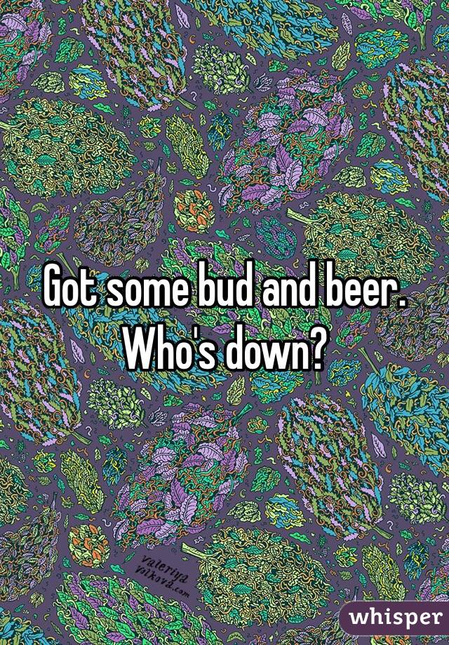 Got some bud and beer. Who's down?