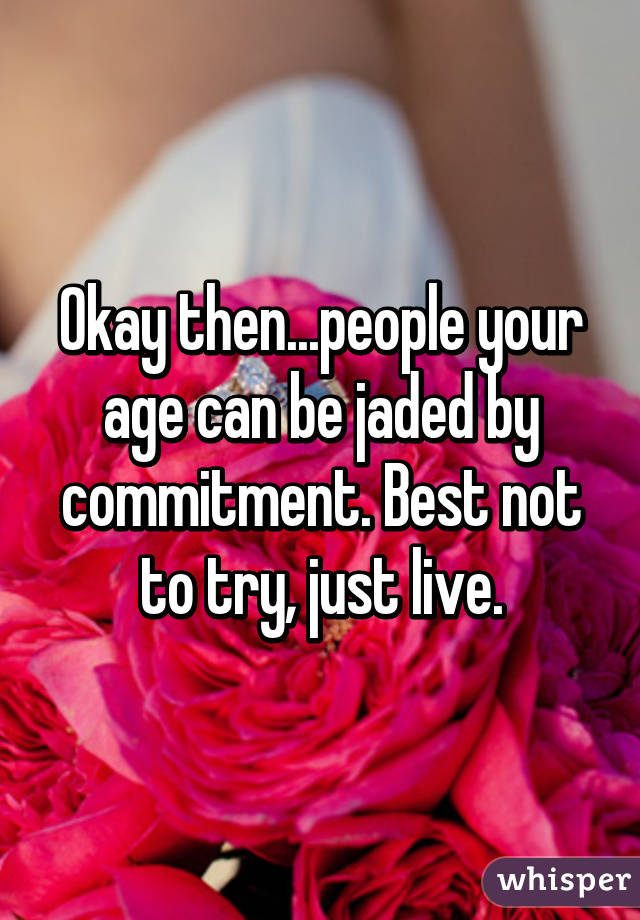 Okay then...people your age can be jaded by commitment. Best not to try, just live.