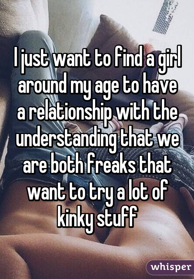 I just want to find a girl around my age to have a relationship with the understanding that we are both freaks that want to try a lot of kinky stuff