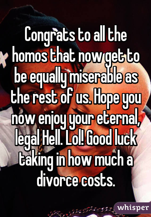 Congrats to all the homos that now get to be equally miserable as the rest of us. Hope you now enjoy your eternal, legal Hell. Lol! Good luck taking in how much a divorce costs.