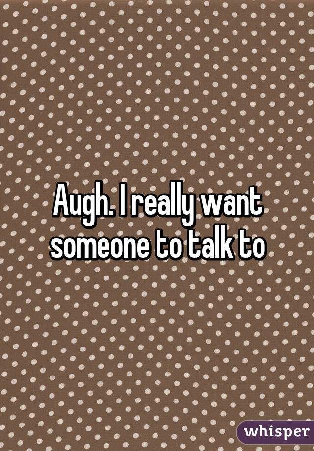 Augh. I really want someone to talk to