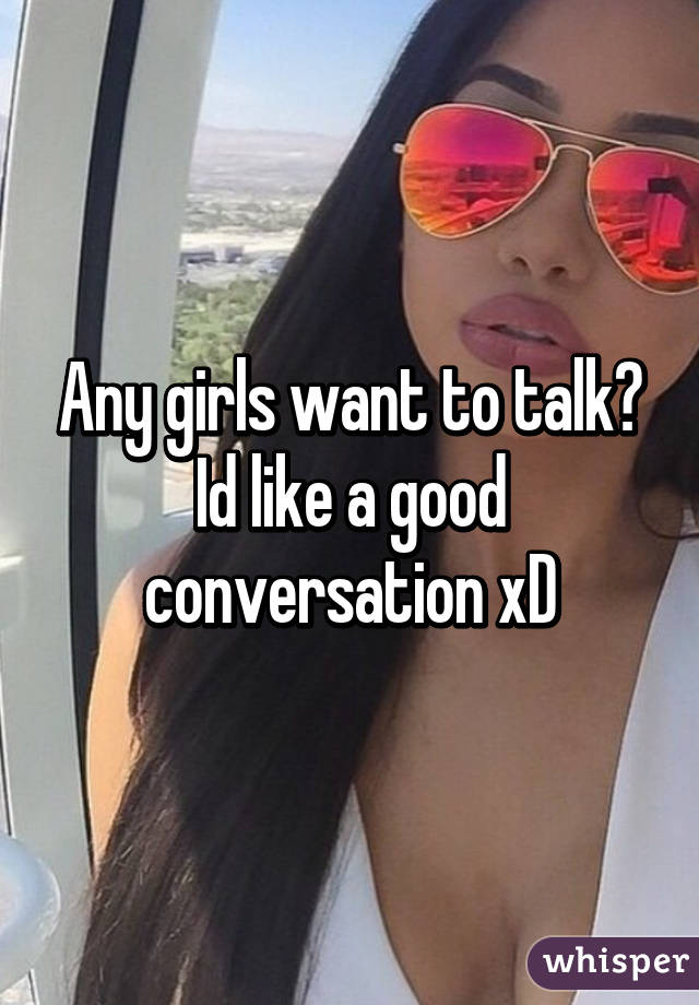 Any girls want to talk? Id like a good conversation xD