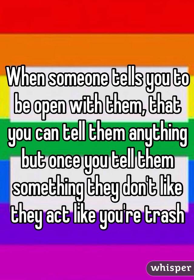 When someone tells you to be open with them, that you can tell them anything but once you tell them something they don't like they act like you're trash 