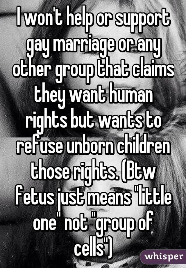 I won't help or support gay marriage or any other group that claims they want human rights but wants to refuse unborn children those rights. (Btw fetus just means "little one" not "group of cells")