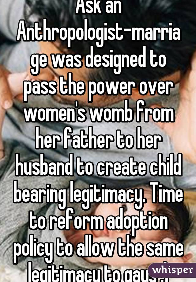 Ask an Anthropologist-marriage was designed to pass the power over women's womb from her father to her husband to create child bearing legitimacy. Time to reform adoption policy to allow the same legitimacy to gays :)