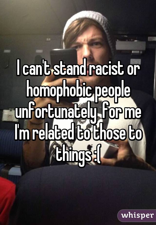 I can't stand racist or homophobic people unfortunately  for me I'm related to those to things :(