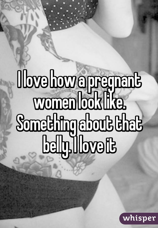 I love how a pregnant women look like. Something about that belly. I love it