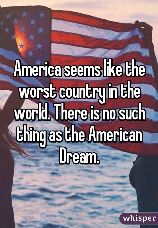 America seems like the worst country in the world. There is no such thing as the American Dream.