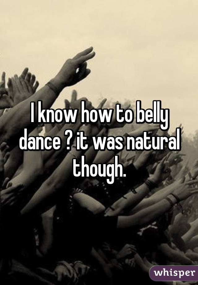 I know how to belly dance 😀 it was natural though.